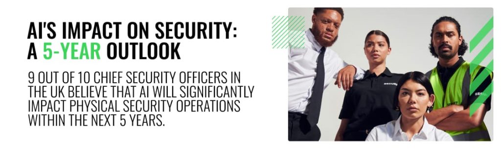 Ai's impact on security 
9 out of 10 Chief Security Officers in the UK agree that AI will have the most significant impact on physical security operations in the next 5 years 
